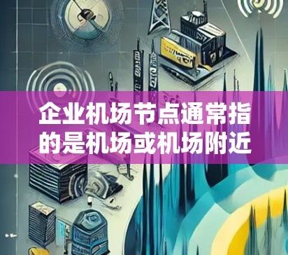 企业机场节点通常指的是机场或机场附近的企业服务设施,例如酒店、酒店餐厅、会议中心、酒店休息室等。这些节点通常位于机场附近或与机场有合理布局的位置,旨在为机场客流量提供便利的服务场所
