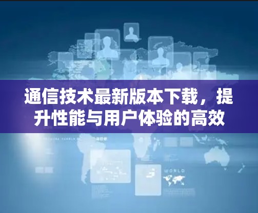 通信技术最新版本下载,提升性能与用户体验的高效选择