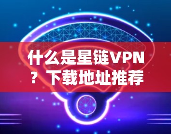 什么是星链VPN?下载地址推荐