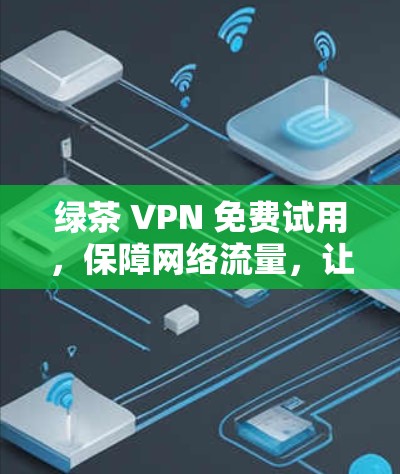 绿茶 VPN 免费试用，保障网络流量，让你体验更安心的VPN体验