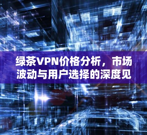 绿茶VPN价格分析,市场波动与用户选择的深度见解