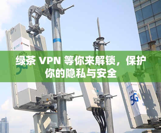 绿茶 VPN 等你来解锁,保护你的隐私与安全