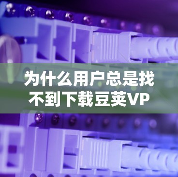 为什么用户总是找不到下载豆荚VPN软件?它们是如何这样影响我们的下载过程的?