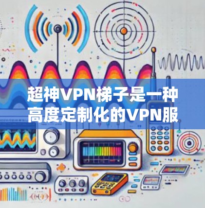 超神VPN梯子是一种高度定制化的VPN服务，旨在为用户提供更安全、更高效的网络连接。以下是关于超神VPN梯子的详细总结