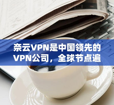 奈云VPN是中国领先的VPN公司，全球节点遍布多个地区，提供多种VPN服务。以下是对奈云VPN全球节点的详细介绍