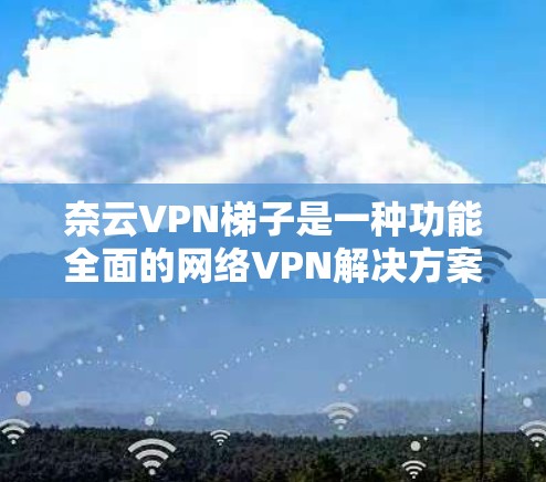 奈云VPN梯子是一种功能全面的网络VPN解决方案,专为需要远程访问互联网服务的用户设计。以下是对奈云VPN梯子的详细介绍