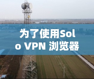 为了使用Solo VPN 浏览器登录个人网站,并完成所有步骤,您可以按照以下步骤操作