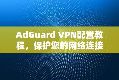 AdGuard VPN配置教程，保护您的网络连接
