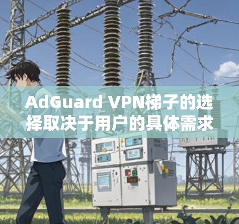 AdGuard VPN梯子的选择取决于用户的具体需求和预算。以下是对每个梯子的主要特点和适用场景的总结