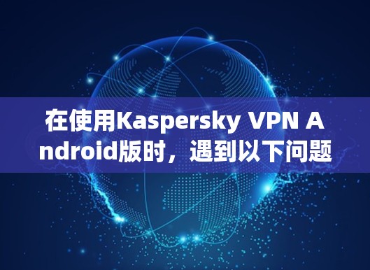 在使用Kaspersky VPN Android版时，遇到以下问题和建议