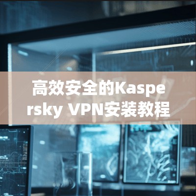 高效安全的Kaspersky VPN安装教程