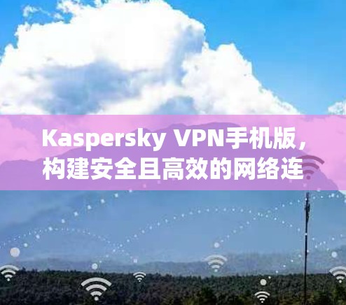 Kaspersky VPN手机版,构建安全且高效的网络连接 Kaspersky VPN手机版,构建安全且高效的网络连接