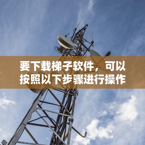 要下载梯子软件,可以按照以下步骤进行操作 要下载梯子软件,可以按照以下步骤进行操作