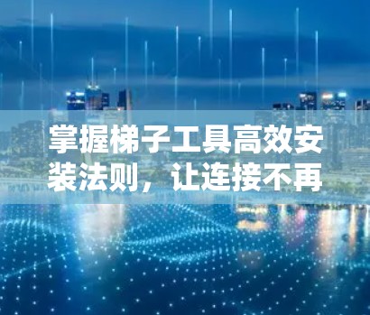 掌握梯子工具高效安装法则，让连接不再受限