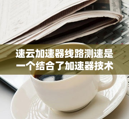 速云加速器线路测速是一个结合了加速器技术与交通管理的系统,旨在通过提高车辆的速度来优化线路的测速数据。以下是对此问题的分步解释 速云加速器线路测速是一个结合了加速器技术与交通管理的系统,旨在通过提高车辆的速度来优化线路的测速数据。以下是对此问题的分步解释