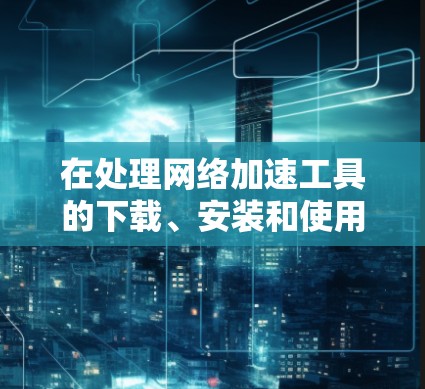 在处理网络加速工具的下载、安装和使用时，以下是一个详细的指南，帮助您顺利完成操作