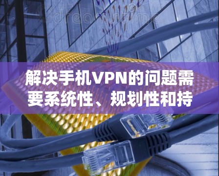 解决手机VPN的问题需要系统性、规划性和持续性。以下是一个结构化的解决方案