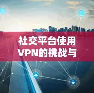 社交平台使用VPN的挑战与avoided risk 社交平台使用VPN的挑战与avoided risk