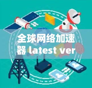 全球网络加速器 latest version,从技术创新到用户体验的全面突破