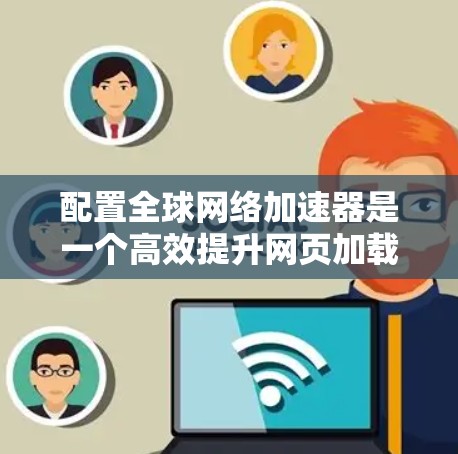 配置全球网络加速器是一个高效提升网页加载速度的步骤,以下是详细的指南