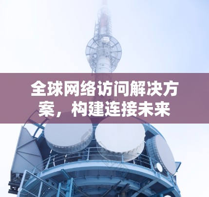 全球网络访问解决方案,构建连接未来 全球网络访问解决方案,构建连接未来