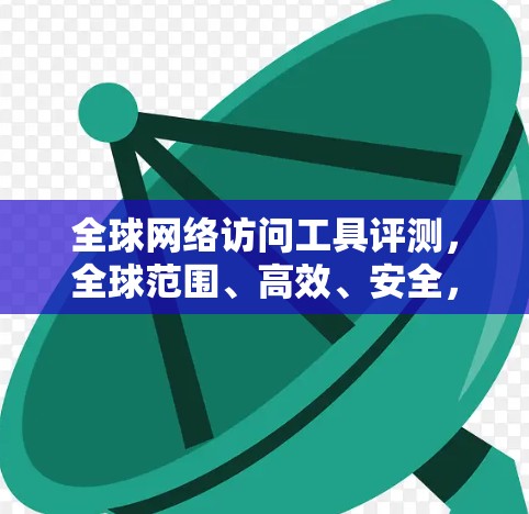 全球网络访问工具评测，全球范围、高效、安全，你值得拥有！
