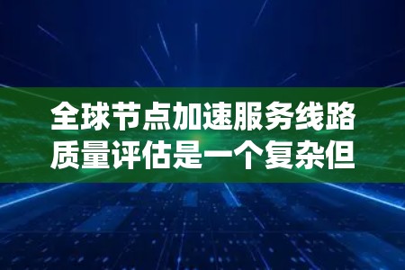 全球节点加速服务线路质量评估是一个复杂但重要的过程，旨在确保网络性能和可靠性。以下是对该评估的系统化总结