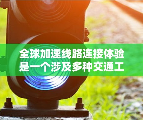 全球加速线路连接体验是一个涉及多种交通工具以及国际交通方式的复杂主题，具体体验取决于交通工具、目的地以及个人的偏好。以下是一些主要的全球加速线路连接体验和影响因素