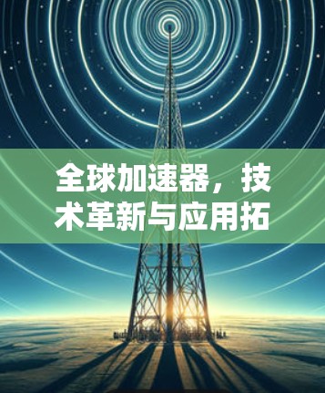 全球加速器，技术革新与应用拓展