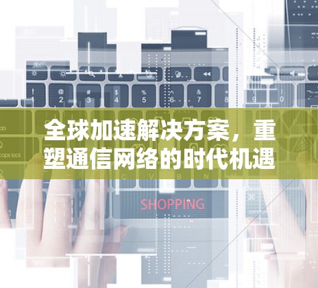 全球加速解决方案,重塑通信网络的时代机遇与挑战