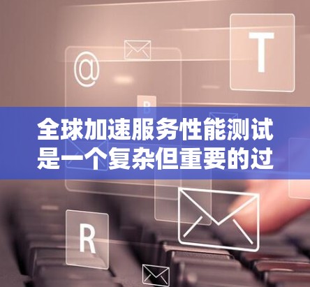 全球加速服务性能测试是一个复杂但重要的过程，旨在优化加速器的性能以满足不同用户的使用需求。以下是对该过程的详细总结和步骤指南