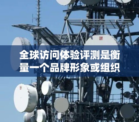 全球访问体验评测是衡量一个品牌形象或组织在国际市场上国际访问表现的重要标准。评测通常包括用户评价、系统表现、用户体验、数据分析和结论等部分。以下是对全球访问体验评测的详细总结和分析