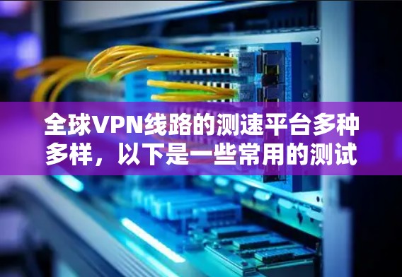 全球VPN线路的测速平台多种多样，以下是一些常用的测试平台和工具