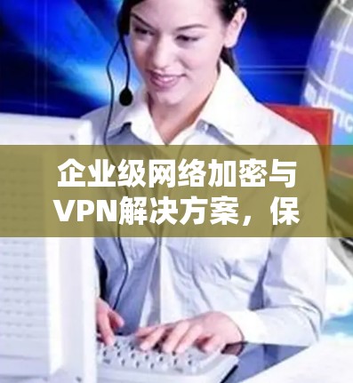 企业级网络加密与VPN解决方案，保障企业数据安全的创新选择