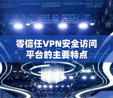 零信任VPN安全访问平台的主要特点