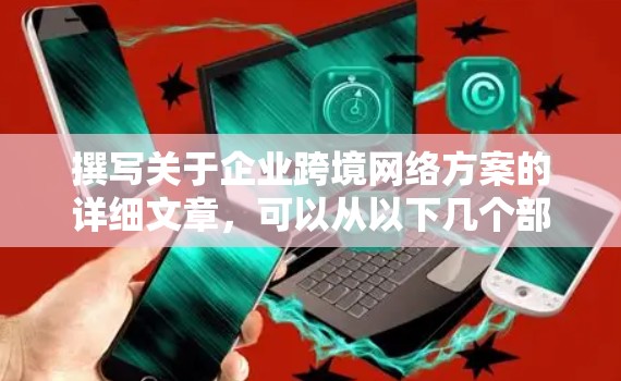撰写关于企业跨境网络方案的详细文章，可以从以下几个部分展开，每个部分涵盖关键点，并详细说明每个方面