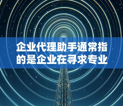 企业代理助手通常指的是企业在寻求专业代理服务时,由经验丰富的专业人士提供帮助的助手。以下是一些常见的企业代理助手,可以根据具体需求选择合适的服务