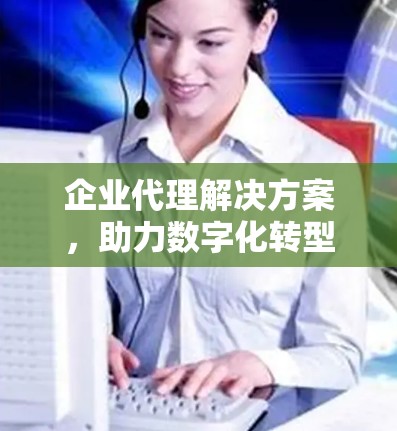 企业代理解决方案，助力数字化转型的高效选择
