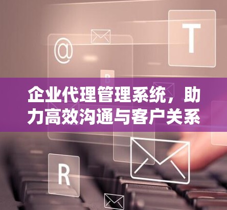企业代理管理系统,助力高效沟通与客户关系