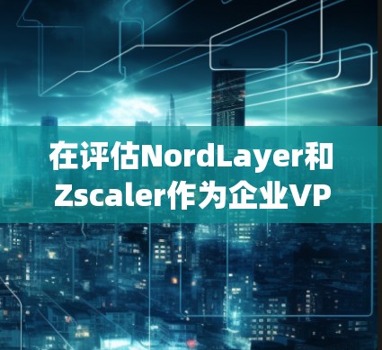 在评估NordLayer和Zscaler作为企业VPN的解决方案时,可以从以下几个方面进行深入分析和补充