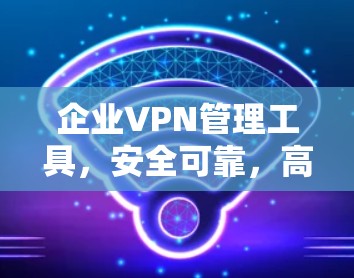 企业VPN管理工具，安全可靠，高效便捷—223年最新解决方案