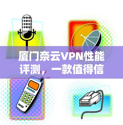厦门奈云VPN性能评测，一款值得信赖的网络VPN选择