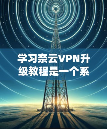 学习奈云VPN升级教程是一个系统而细致的过程，需要耐心和细心。以下是一个详细的步骤指南，帮助你顺利完成升级