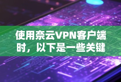 使用奈云VPN客户端时，以下是一些关键建议和步骤