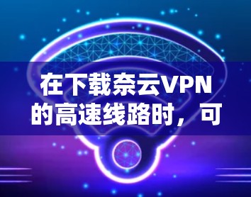 在下载奈云VPN的高速线路时，可以按照以下步骤进行
