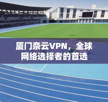 厦门奈云VPN,全球网络选择者的首选 厦门奈云VPN,全球网络选择者的首选