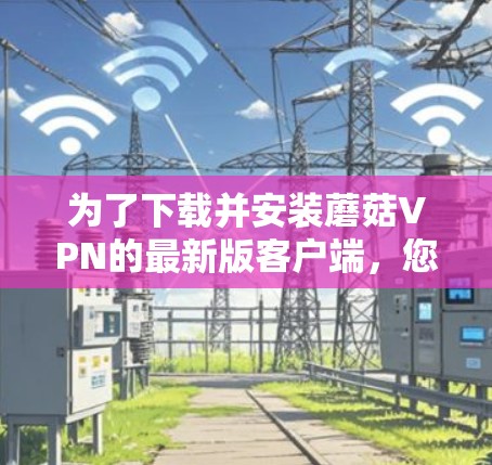为了下载并安装蘑菇VPN的最新版客户端,您可以按照以下步骤进行
