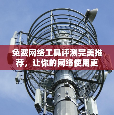 免费网络工具评测完美推荐，让你的网络使用更加高效和安全！