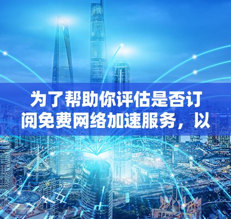 为了帮助你评估是否订阅免费网络加速服务，以下是一个详细且结构化的总结，涵盖关键信息和决策建议