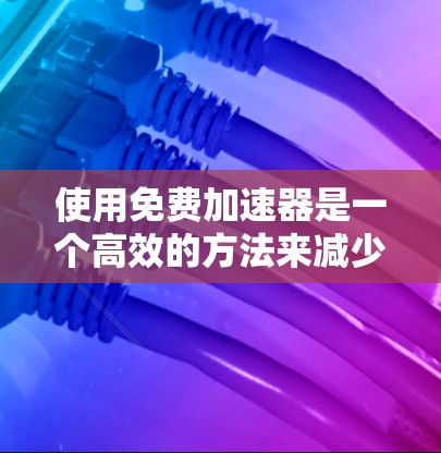 使用免费加速器是一个高效的方法来减少网络延迟和资源消耗。以下是一个详细的步骤指南，帮助你使用免费加速器进行资源下载